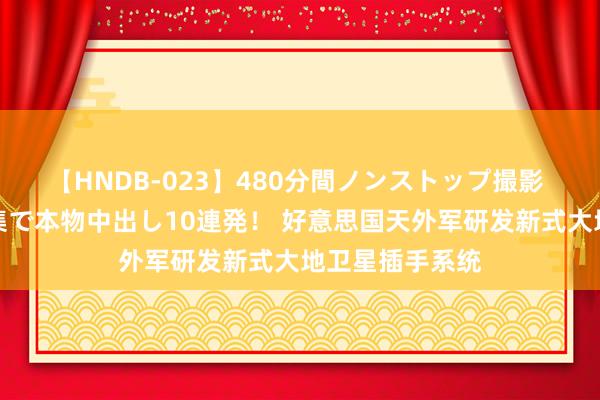 【HNDB-023】480分間ノンストップ撮影 ノーカット編集で本物中出し10連発！ 好意思国天外军研发新式大地卫星插手系统