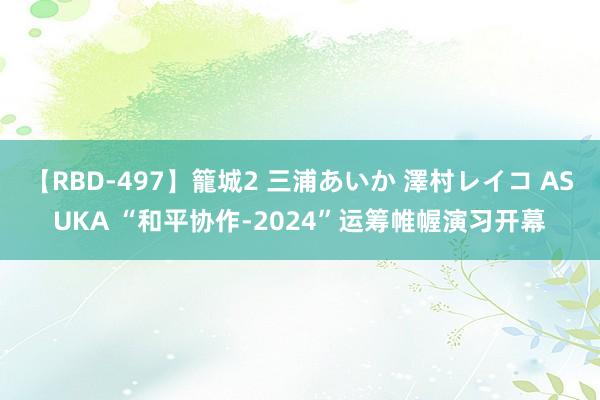 【RBD-497】籠城2 三浦あいか 澤村レイコ ASUKA “和平协作-2024”运筹帷幄演习开幕