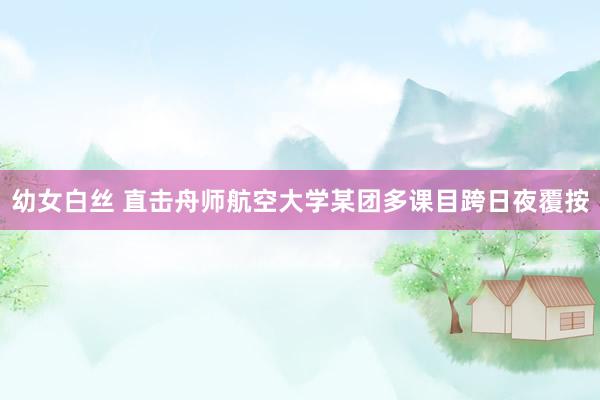 幼女白丝 直击舟师航空大学某团多课目跨日夜覆按