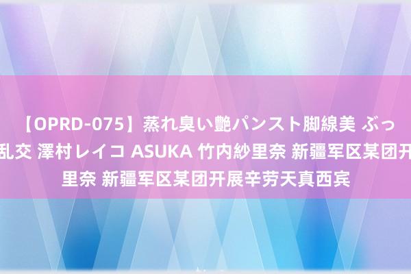 【OPRD-075】蒸れ臭い艶パンスト脚線美 ぶっかけゴックン大乱交 澤村レイコ ASUKA 竹内紗里奈 新疆军区某团开展辛劳天真西宾