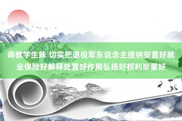 调教学生妹 切实把退役军东说念主接纳安置好就业保险好解释处置好作用弘扬好权利珍重好