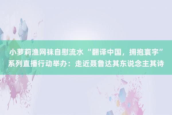 小萝莉渔网袜自慰流水 “翻译中国，拥抱寰宇”系列直播行动举办：走近聂鲁达其东说念主其诗