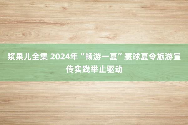 浆果儿全集 2024年“畅游一夏”寰球夏令旅游宣传实践举止驱动