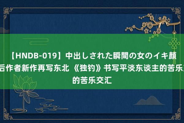 【HNDB-019】中出しされた瞬間の女のイキ顔 90后作者新作再写东北 《独钓》书写平淡东谈主的苦乐交汇