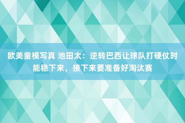 欧美童模写真 池田太：逆转巴西让球队打硬仗时能稳下来，接下来要准备好淘汰赛