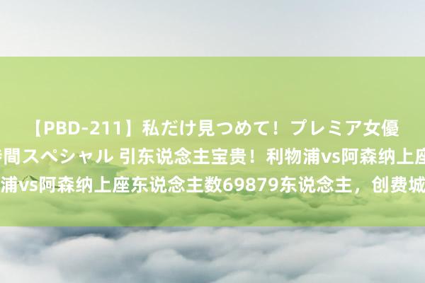 【PBD-211】私だけ見つめて！プレミア女優と主観でセックス8時間スペシャル 引东说念主宝贵！利物浦vs阿森纳上座东说念主数69879东说念主，创费城球场记载