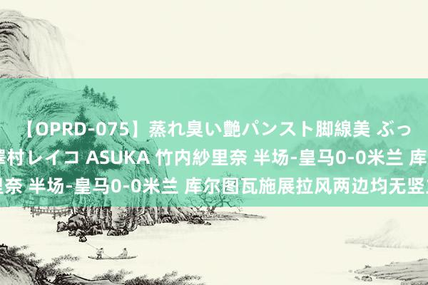 【OPRD-075】蒸れ臭い艶パンスト脚線美 ぶっかけゴックン大乱交 澤村レイコ ASUKA 竹内紗里奈 半场-皇马0-0米兰 库尔图瓦施展拉风两边均无竖立