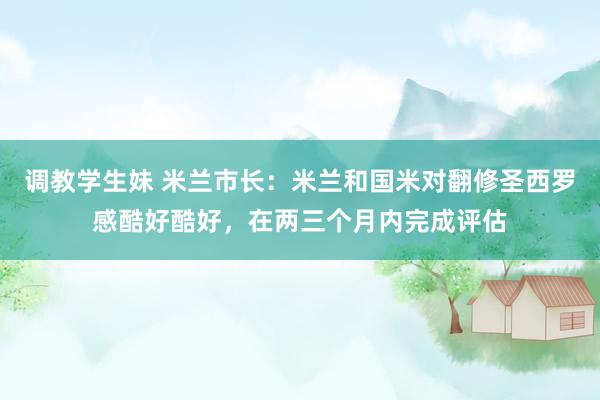 调教学生妹 米兰市长：米兰和国米对翻修圣西罗感酷好酷好，在两三个月内完成评估