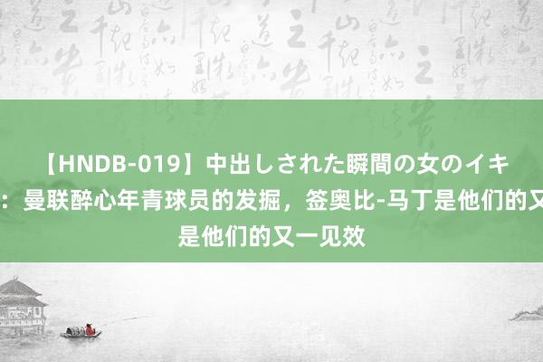 【HNDB-019】中出しされた瞬間の女のイキ顔 曼晚：曼联醉心年青球员的发掘，签奥比-马丁是他们的又一见效