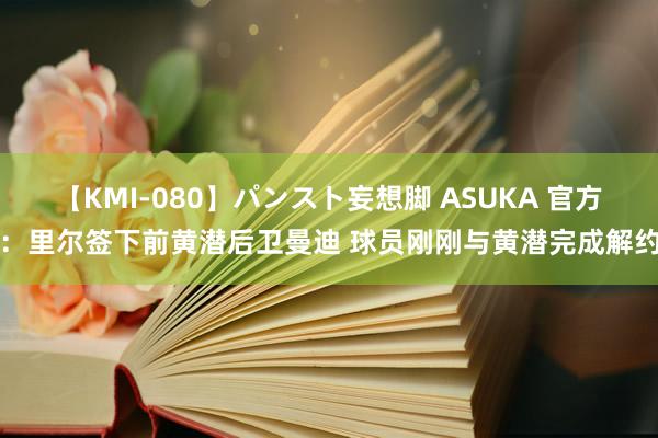 【KMI-080】パンスト妄想脚 ASUKA 官方：里尔签下前黄潜后卫曼迪 球员刚刚与黄潜完成解约