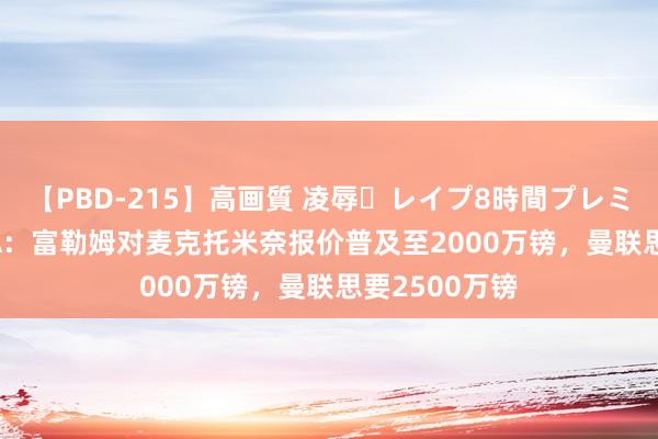 【PBD-215】高画質 凌辱・レイプ8時間プレミアムBEST TA：富勒姆对麦克托米奈报价普及至2000万镑，曼联思要2500万镑