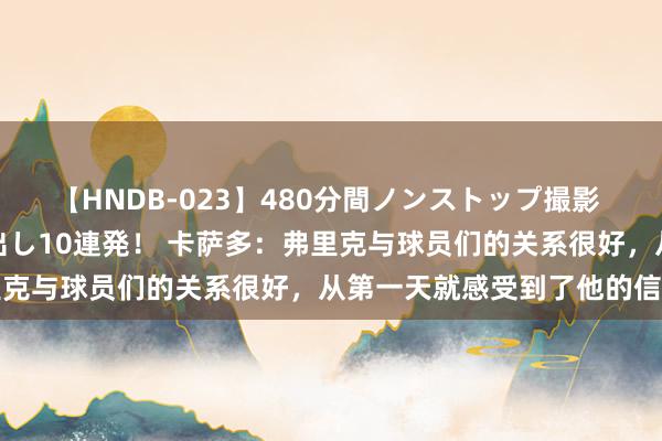 【HNDB-023】480分間ノンストップ撮影 ノーカット編集で本物中出し10連発！ 卡萨多：弗里克与球员们的关系很好，从第一天就感受到了他的信任