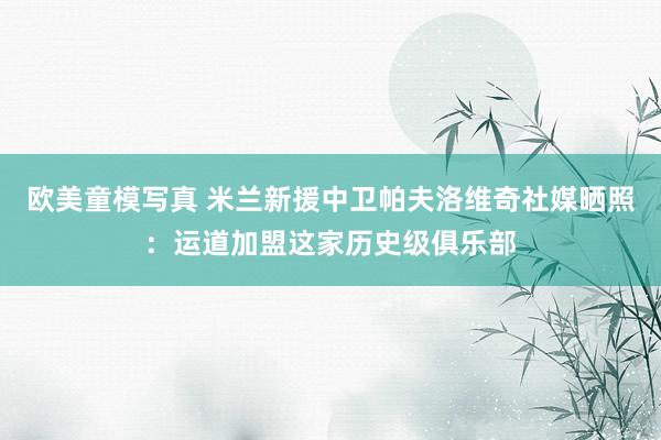 欧美童模写真 米兰新援中卫帕夫洛维奇社媒晒照：运道加盟这家历史级俱乐部