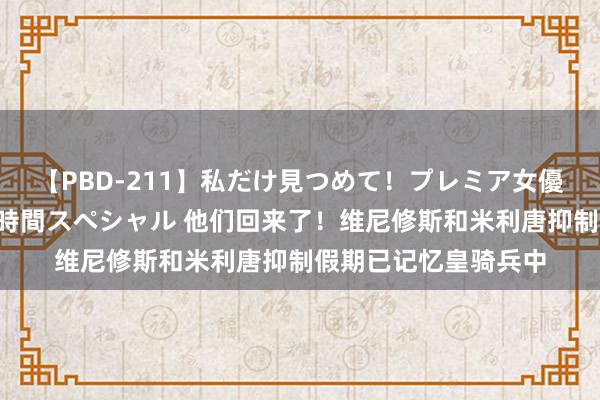 【PBD-211】私だけ見つめて！プレミア女優と主観でセックス8時間スペシャル 他们回来了！维尼修斯和米利唐抑制假期已记忆皇骑兵中