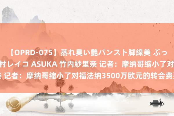 【OPRD-075】蒸れ臭い艶パンスト脚線美 ぶっかけゴックン大乱交 澤村レイコ ASUKA 竹内紗里奈 记者：摩纳哥缩小了对福法纳3500万欧元的转会费要价