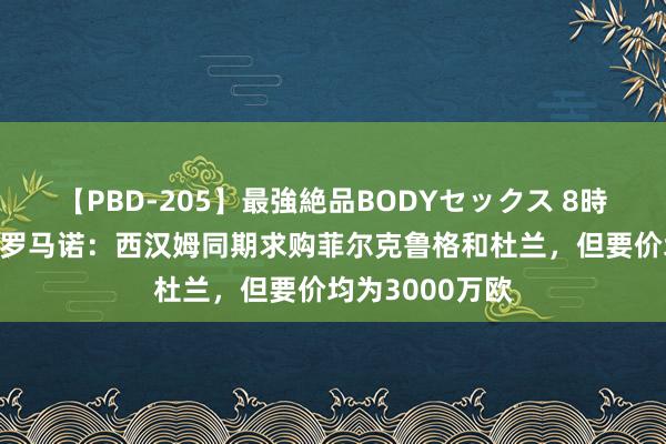 【PBD-205】最強絶品BODYセックス 8時間スペシャル 罗马诺：西汉姆同期求购菲尔克鲁格和杜兰，但要价均为3000万欧