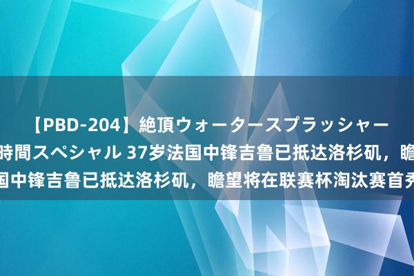 【PBD-204】絶頂ウォータースプラッシャー 放尿＆潮吹き大噴射8時間スペシャル 37岁法国中锋吉鲁已抵达洛杉矶，瞻望将在联赛杯淘汰赛首秀