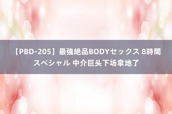 【PBD-205】最強絶品BODYセックス 8時間スペシャル 中介巨头下场拿地了