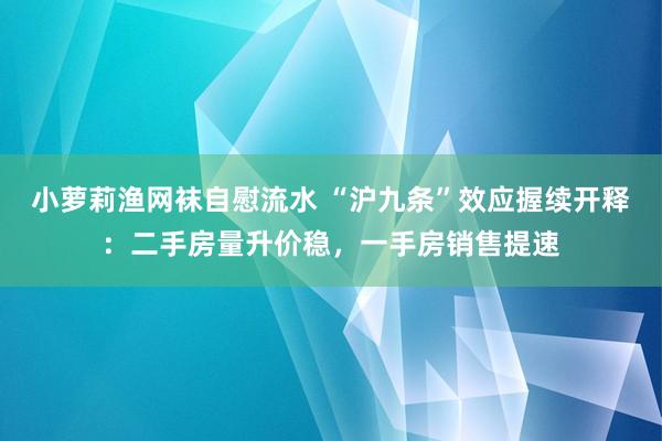 小萝莉渔网袜自慰流水 “沪九条”效应握续开释：二手房量升价稳，一手房销售提速