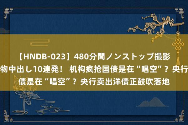 【HNDB-023】480分間ノンストップ撮影 ノーカット編集で本物中出し10連発！ 机构疯抢国债是在“唱空”？央行卖出洋债正鼓吹落地