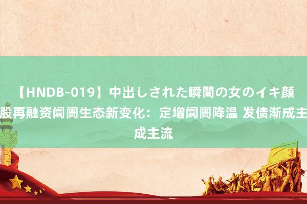 【HNDB-019】中出しされた瞬間の女のイキ顔 A股再融资阛阓生态新变化：定增阛阓降温 发债渐成主流