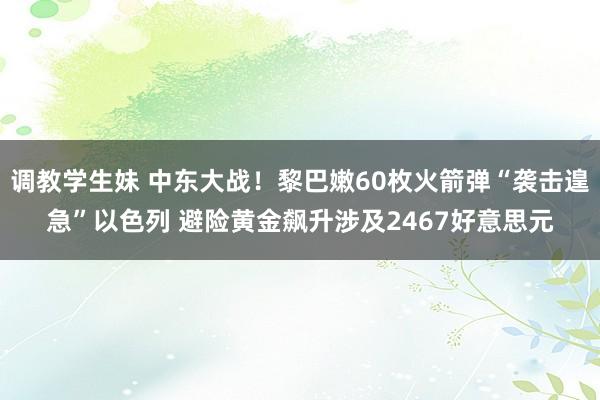 调教学生妹 中东大战！黎巴嫩60枚火箭弹“袭击遑急”以色列 避险黄金飙升涉及2467好意思元