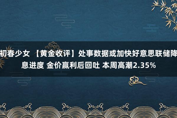 初春少女 【黄金收评】处事数据或加快好意思联储降息进度 金价赢利后回吐 本周高潮2.35%