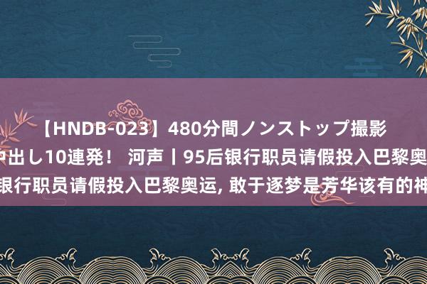 【HNDB-023】480分間ノンストップ撮影 ノーカット編集で本物中出し10連発！ 河声丨95后银行职员请假投入巴黎奥运， 敢于逐梦是芳华该有的神志