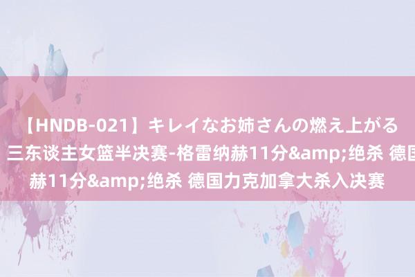 【HNDB-021】キレイなお姉さんの燃え上がる本物中出し交尾4時間 三东谈主女篮半决赛-格雷纳赫11分&绝杀 德国力克加拿大杀入决赛