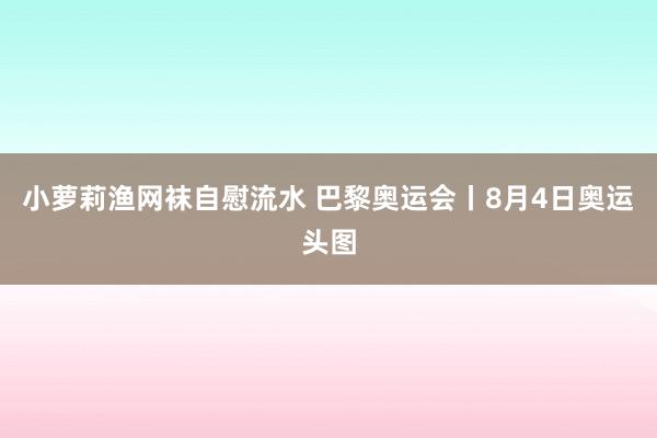 小萝莉渔网袜自慰流水 巴黎奥运会丨8月4日奥运头图