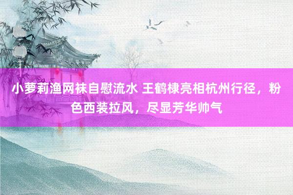 小萝莉渔网袜自慰流水 王鹤棣亮相杭州行径，粉色西装拉风，尽显芳华帅气