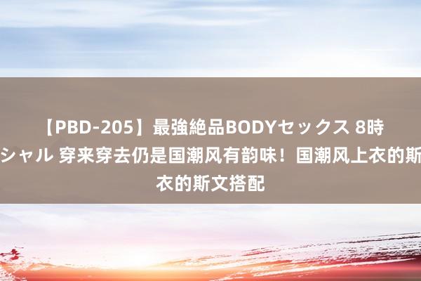 【PBD-205】最強絶品BODYセックス 8時間スペシャル 穿来穿去仍是国潮风有韵味！国潮风上衣的斯文搭配