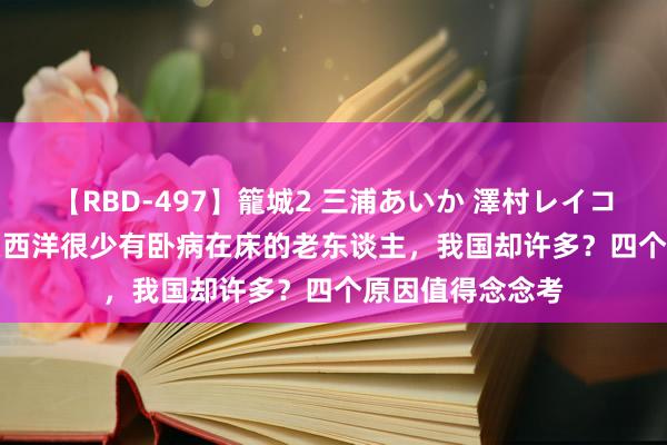 【RBD-497】籠城2 三浦あいか 澤村レイコ ASUKA 为什么西洋很少有卧病在床的老东谈主，我国却许多？四个原因值得念念考