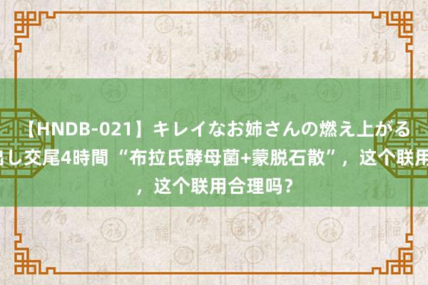 【HNDB-021】キレイなお姉さんの燃え上がる本物中出し交尾4時間 “布拉氏酵母菌+蒙脱石散”，这个联用合理吗？