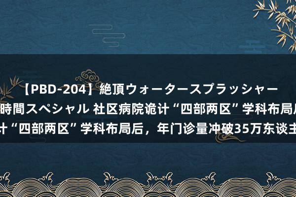 【PBD-204】絶頂ウォータースプラッシャー 放尿＆潮吹き大噴射8時間スペシャル 社区病院诡计“四部两区”学科布局后，年门诊量冲破35万东谈主次