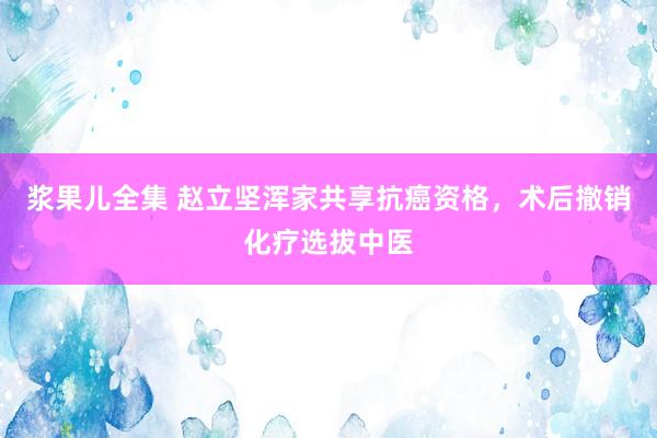 浆果儿全集 赵立坚浑家共享抗癌资格，术后撤销化疗选拔中医