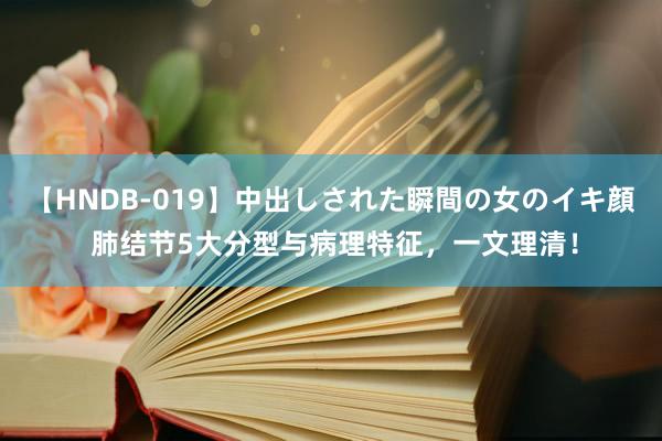 【HNDB-019】中出しされた瞬間の女のイキ顔 肺结节5大分型与病理特征，一文理清！