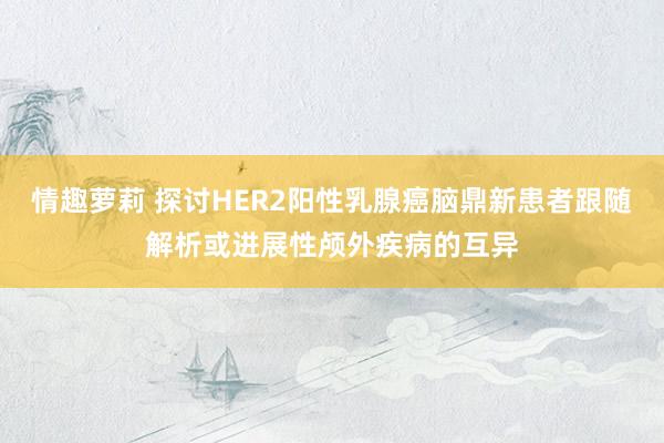 情趣萝莉 探讨HER2阳性乳腺癌脑鼎新患者跟随解析或进展性颅外疾病的互异