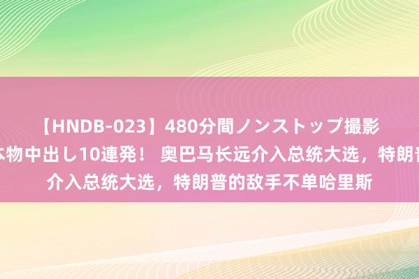 【HNDB-023】480分間ノンストップ撮影 ノーカット編集で本物中出し10連発！ 奥巴马长远介入总统大选，特朗普的敌手不单哈里斯