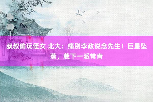 叔叔偷玩侄女 北大：痛别李政说念先生！巨星坠落，栽下一派常青