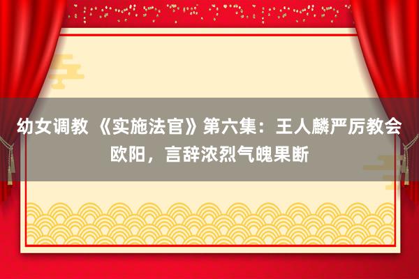 幼女调教 《实施法官》第六集：王人麟严厉教会欧阳，言辞浓烈气魄果断