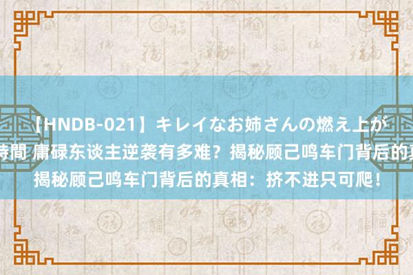 【HNDB-021】キレイなお姉さんの燃え上がる本物中出し交尾4時間 庸碌东谈主逆袭有多难？揭秘顾己鸣车门背后的真相：挤不进只可爬！