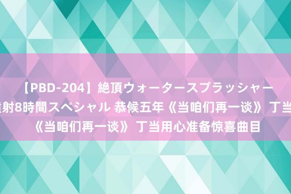 【PBD-204】絶頂ウォータースプラッシャー 放尿＆潮吹き大噴射8時間スペシャル 恭候五年《当咱们再一谈》 丁当用心准备惊喜曲目