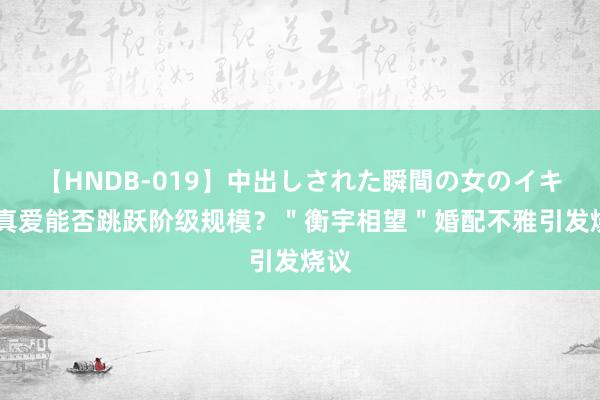 【HNDB-019】中出しされた瞬間の女のイキ顔 真爱能否跳跃阶级规模？＂衡宇相望＂婚配不雅引发烧议