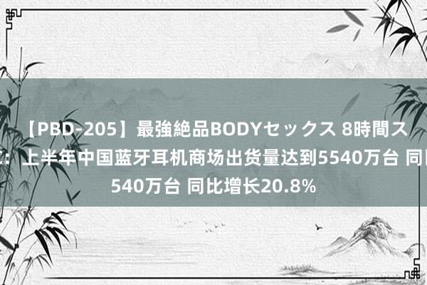 【PBD-205】最強絶品BODYセックス 8時間スペシャル IDC：上半年中国蓝牙耳机商场出货量达到5540万台 同比增长20.8%