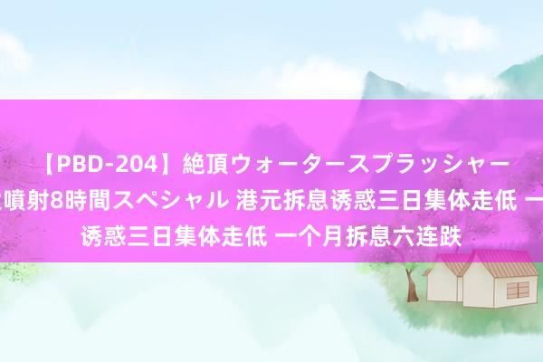 【PBD-204】絶頂ウォータースプラッシャー 放尿＆潮吹き大噴射8時間スペシャル 港元拆息诱惑三日集体走低 一个月拆息六连跌