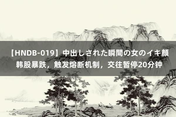 【HNDB-019】中出しされた瞬間の女のイキ顔 韩股暴跌，触发熔断机制，交往暂停20分钟