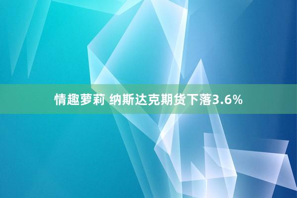 情趣萝莉 纳斯达克期货下落3.6%