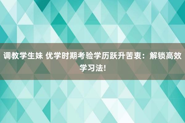 调教学生妹 优学时期考验学历跃升苦衷：解锁高效学习法!