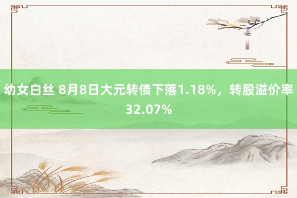 幼女白丝 8月8日大元转债下落1.18%，转股溢价率32.07%